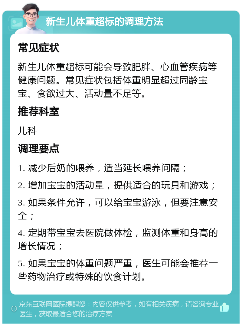 新生儿体重超标的调理方法 常见症状 新生儿体重超标可能会导致肥胖、心血管疾病等健康问题。常见症状包括体重明显超过同龄宝宝、食欲过大、活动量不足等。 推荐科室 儿科 调理要点 1. 减少后奶的喂养，适当延长喂养间隔； 2. 增加宝宝的活动量，提供适合的玩具和游戏； 3. 如果条件允许，可以给宝宝游泳，但要注意安全； 4. 定期带宝宝去医院做体检，监测体重和身高的增长情况； 5. 如果宝宝的体重问题严重，医生可能会推荐一些药物治疗或特殊的饮食计划。