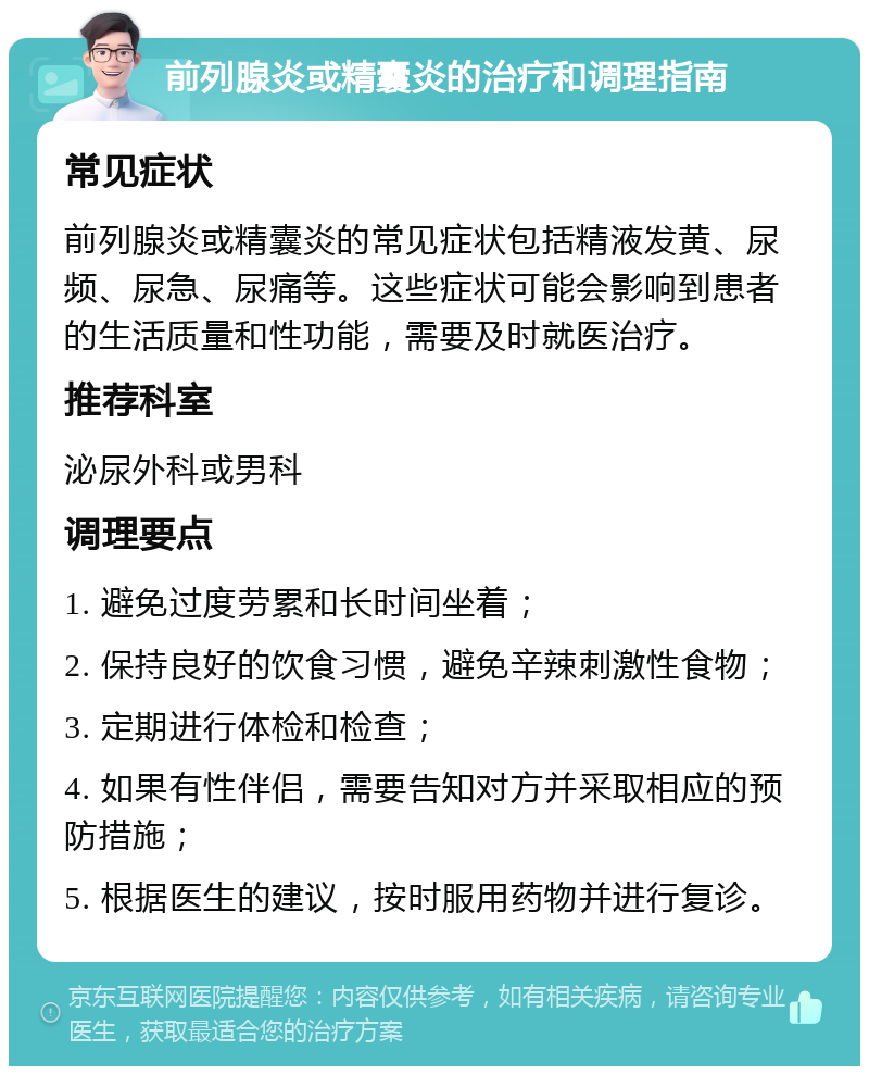 前列腺炎或精囊炎的治疗和调理指南 常见症状 前列腺炎或精囊炎的常见症状包括精液发黄、尿频、尿急、尿痛等。这些症状可能会影响到患者的生活质量和性功能，需要及时就医治疗。 推荐科室 泌尿外科或男科 调理要点 1. 避免过度劳累和长时间坐着； 2. 保持良好的饮食习惯，避免辛辣刺激性食物； 3. 定期进行体检和检查； 4. 如果有性伴侣，需要告知对方并采取相应的预防措施； 5. 根据医生的建议，按时服用药物并进行复诊。