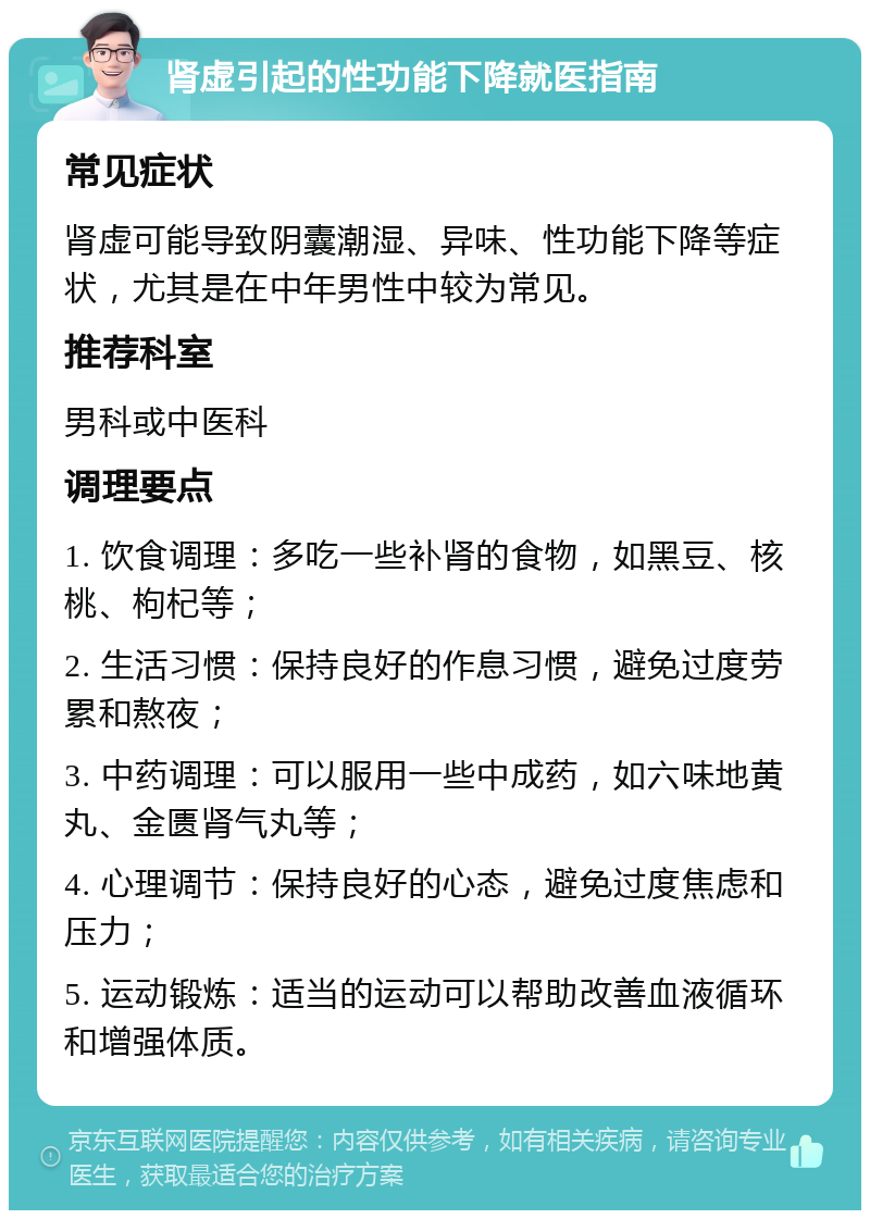 肾虚引起的性功能下降就医指南 常见症状 肾虚可能导致阴囊潮湿、异味、性功能下降等症状，尤其是在中年男性中较为常见。 推荐科室 男科或中医科 调理要点 1. 饮食调理：多吃一些补肾的食物，如黑豆、核桃、枸杞等； 2. 生活习惯：保持良好的作息习惯，避免过度劳累和熬夜； 3. 中药调理：可以服用一些中成药，如六味地黄丸、金匮肾气丸等； 4. 心理调节：保持良好的心态，避免过度焦虑和压力； 5. 运动锻炼：适当的运动可以帮助改善血液循环和增强体质。