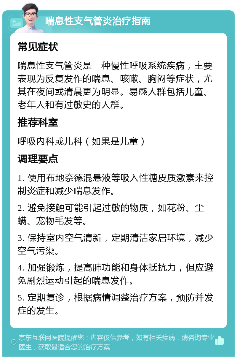 喘息性支气管炎治疗指南 常见症状 喘息性支气管炎是一种慢性呼吸系统疾病，主要表现为反复发作的喘息、咳嗽、胸闷等症状，尤其在夜间或清晨更为明显。易感人群包括儿童、老年人和有过敏史的人群。 推荐科室 呼吸内科或儿科（如果是儿童） 调理要点 1. 使用布地奈德混悬液等吸入性糖皮质激素来控制炎症和减少喘息发作。 2. 避免接触可能引起过敏的物质，如花粉、尘螨、宠物毛发等。 3. 保持室内空气清新，定期清洁家居环境，减少空气污染。 4. 加强锻炼，提高肺功能和身体抵抗力，但应避免剧烈运动引起的喘息发作。 5. 定期复诊，根据病情调整治疗方案，预防并发症的发生。