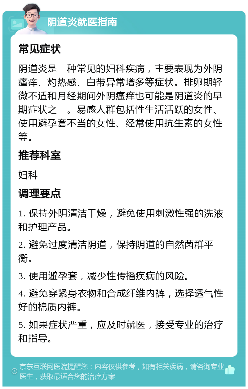 阴道炎就医指南 常见症状 阴道炎是一种常见的妇科疾病，主要表现为外阴瘙痒、灼热感、白带异常增多等症状。排卵期轻微不适和月经期间外阴瘙痒也可能是阴道炎的早期症状之一。易感人群包括性生活活跃的女性、使用避孕套不当的女性、经常使用抗生素的女性等。 推荐科室 妇科 调理要点 1. 保持外阴清洁干燥，避免使用刺激性强的洗液和护理产品。 2. 避免过度清洁阴道，保持阴道的自然菌群平衡。 3. 使用避孕套，减少性传播疾病的风险。 4. 避免穿紧身衣物和合成纤维内裤，选择透气性好的棉质内裤。 5. 如果症状严重，应及时就医，接受专业的治疗和指导。