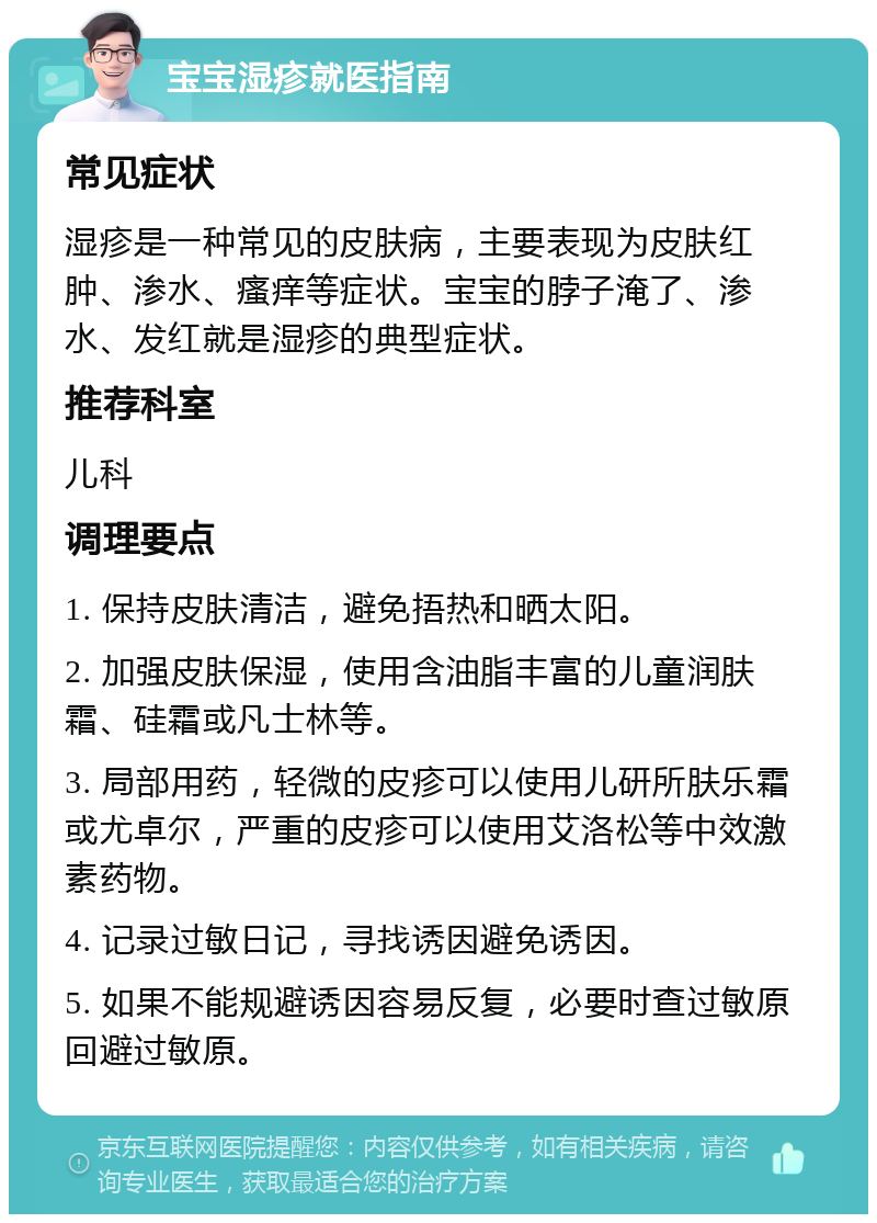 宝宝湿疹就医指南 常见症状 湿疹是一种常见的皮肤病，主要表现为皮肤红肿、渗水、瘙痒等症状。宝宝的脖子淹了、渗水、发红就是湿疹的典型症状。 推荐科室 儿科 调理要点 1. 保持皮肤清洁，避免捂热和晒太阳。 2. 加强皮肤保湿，使用含油脂丰富的儿童润肤霜、硅霜或凡士林等。 3. 局部用药，轻微的皮疹可以使用儿研所肤乐霜或尤卓尔，严重的皮疹可以使用艾洛松等中效激素药物。 4. 记录过敏日记，寻找诱因避免诱因。 5. 如果不能规避诱因容易反复，必要时查过敏原回避过敏原。