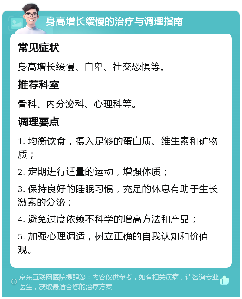 身高增长缓慢的治疗与调理指南 常见症状 身高增长缓慢、自卑、社交恐惧等。 推荐科室 骨科、内分泌科、心理科等。 调理要点 1. 均衡饮食，摄入足够的蛋白质、维生素和矿物质； 2. 定期进行适量的运动，增强体质； 3. 保持良好的睡眠习惯，充足的休息有助于生长激素的分泌； 4. 避免过度依赖不科学的增高方法和产品； 5. 加强心理调适，树立正确的自我认知和价值观。