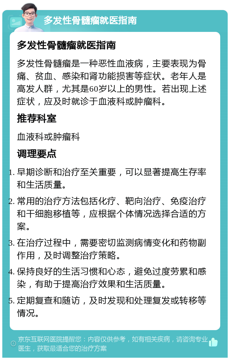 多发性骨髓瘤就医指南 多发性骨髓瘤就医指南 多发性骨髓瘤是一种恶性血液病，主要表现为骨痛、贫血、感染和肾功能损害等症状。老年人是高发人群，尤其是60岁以上的男性。若出现上述症状，应及时就诊于血液科或肿瘤科。 推荐科室 血液科或肿瘤科 调理要点 早期诊断和治疗至关重要，可以显著提高生存率和生活质量。 常用的治疗方法包括化疗、靶向治疗、免疫治疗和干细胞移植等，应根据个体情况选择合适的方案。 在治疗过程中，需要密切监测病情变化和药物副作用，及时调整治疗策略。 保持良好的生活习惯和心态，避免过度劳累和感染，有助于提高治疗效果和生活质量。 定期复查和随访，及时发现和处理复发或转移等情况。