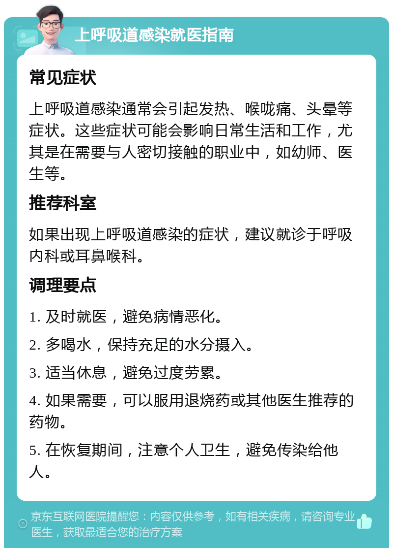 上呼吸道感染就医指南 常见症状 上呼吸道感染通常会引起发热、喉咙痛、头晕等症状。这些症状可能会影响日常生活和工作，尤其是在需要与人密切接触的职业中，如幼师、医生等。 推荐科室 如果出现上呼吸道感染的症状，建议就诊于呼吸内科或耳鼻喉科。 调理要点 1. 及时就医，避免病情恶化。 2. 多喝水，保持充足的水分摄入。 3. 适当休息，避免过度劳累。 4. 如果需要，可以服用退烧药或其他医生推荐的药物。 5. 在恢复期间，注意个人卫生，避免传染给他人。