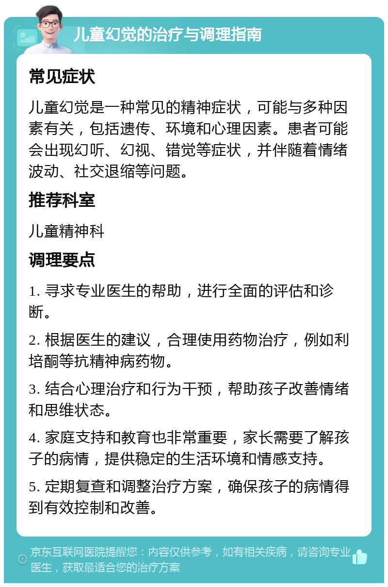 儿童幻觉的治疗与调理指南 常见症状 儿童幻觉是一种常见的精神症状，可能与多种因素有关，包括遗传、环境和心理因素。患者可能会出现幻听、幻视、错觉等症状，并伴随着情绪波动、社交退缩等问题。 推荐科室 儿童精神科 调理要点 1. 寻求专业医生的帮助，进行全面的评估和诊断。 2. 根据医生的建议，合理使用药物治疗，例如利培酮等抗精神病药物。 3. 结合心理治疗和行为干预，帮助孩子改善情绪和思维状态。 4. 家庭支持和教育也非常重要，家长需要了解孩子的病情，提供稳定的生活环境和情感支持。 5. 定期复查和调整治疗方案，确保孩子的病情得到有效控制和改善。