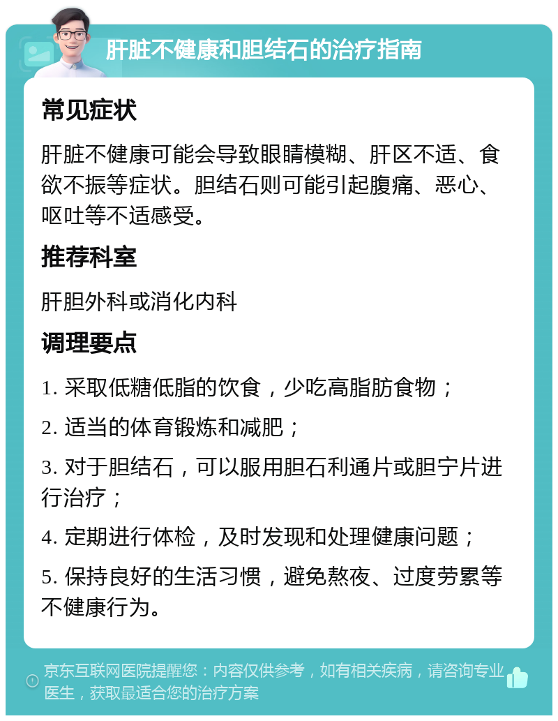 肝脏不健康和胆结石的治疗指南 常见症状 肝脏不健康可能会导致眼睛模糊、肝区不适、食欲不振等症状。胆结石则可能引起腹痛、恶心、呕吐等不适感受。 推荐科室 肝胆外科或消化内科 调理要点 1. 采取低糖低脂的饮食，少吃高脂肪食物； 2. 适当的体育锻炼和减肥； 3. 对于胆结石，可以服用胆石利通片或胆宁片进行治疗； 4. 定期进行体检，及时发现和处理健康问题； 5. 保持良好的生活习惯，避免熬夜、过度劳累等不健康行为。