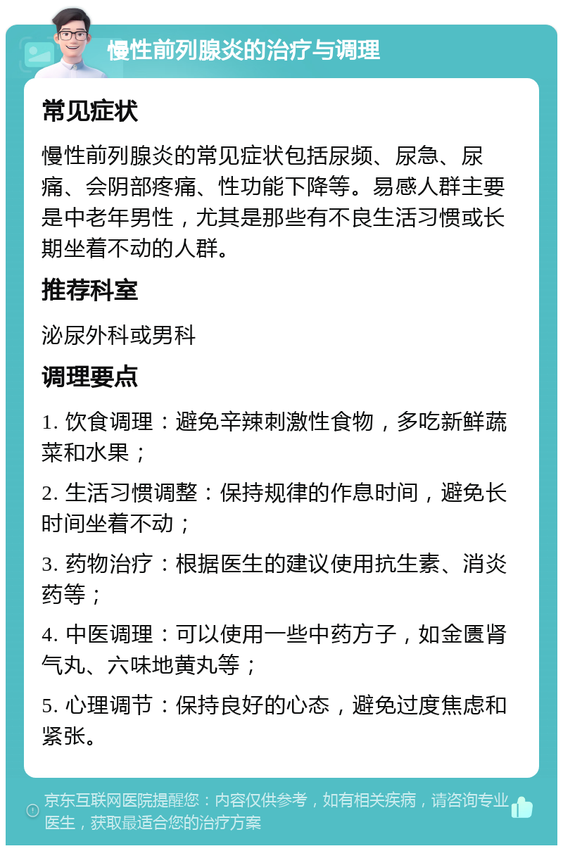 慢性前列腺炎的治疗与调理 常见症状 慢性前列腺炎的常见症状包括尿频、尿急、尿痛、会阴部疼痛、性功能下降等。易感人群主要是中老年男性，尤其是那些有不良生活习惯或长期坐着不动的人群。 推荐科室 泌尿外科或男科 调理要点 1. 饮食调理：避免辛辣刺激性食物，多吃新鲜蔬菜和水果； 2. 生活习惯调整：保持规律的作息时间，避免长时间坐着不动； 3. 药物治疗：根据医生的建议使用抗生素、消炎药等； 4. 中医调理：可以使用一些中药方子，如金匮肾气丸、六味地黄丸等； 5. 心理调节：保持良好的心态，避免过度焦虑和紧张。