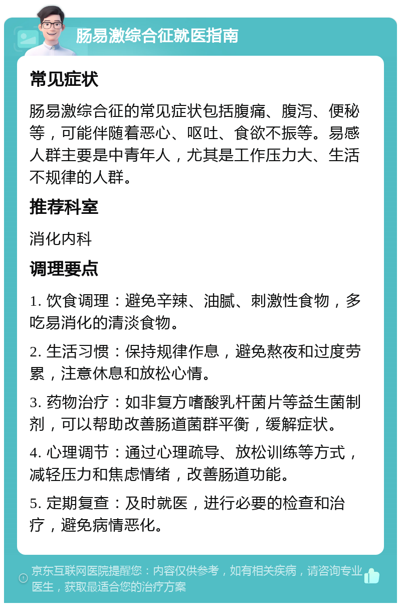 肠易激综合征就医指南 常见症状 肠易激综合征的常见症状包括腹痛、腹泻、便秘等，可能伴随着恶心、呕吐、食欲不振等。易感人群主要是中青年人，尤其是工作压力大、生活不规律的人群。 推荐科室 消化内科 调理要点 1. 饮食调理：避免辛辣、油腻、刺激性食物，多吃易消化的清淡食物。 2. 生活习惯：保持规律作息，避免熬夜和过度劳累，注意休息和放松心情。 3. 药物治疗：如非复方嗜酸乳杆菌片等益生菌制剂，可以帮助改善肠道菌群平衡，缓解症状。 4. 心理调节：通过心理疏导、放松训练等方式，减轻压力和焦虑情绪，改善肠道功能。 5. 定期复查：及时就医，进行必要的检查和治疗，避免病情恶化。