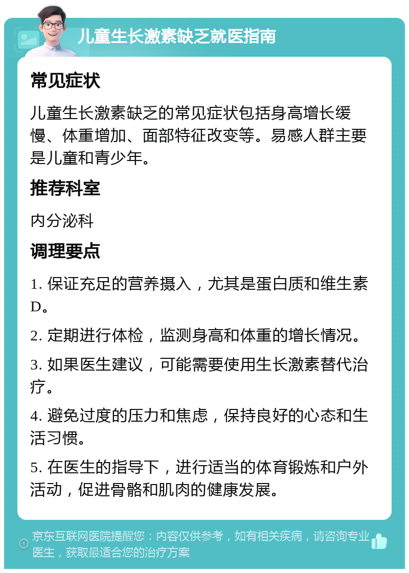 儿童生长激素缺乏就医指南 常见症状 儿童生长激素缺乏的常见症状包括身高增长缓慢、体重增加、面部特征改变等。易感人群主要是儿童和青少年。 推荐科室 内分泌科 调理要点 1. 保证充足的营养摄入，尤其是蛋白质和维生素D。 2. 定期进行体检，监测身高和体重的增长情况。 3. 如果医生建议，可能需要使用生长激素替代治疗。 4. 避免过度的压力和焦虑，保持良好的心态和生活习惯。 5. 在医生的指导下，进行适当的体育锻炼和户外活动，促进骨骼和肌肉的健康发展。