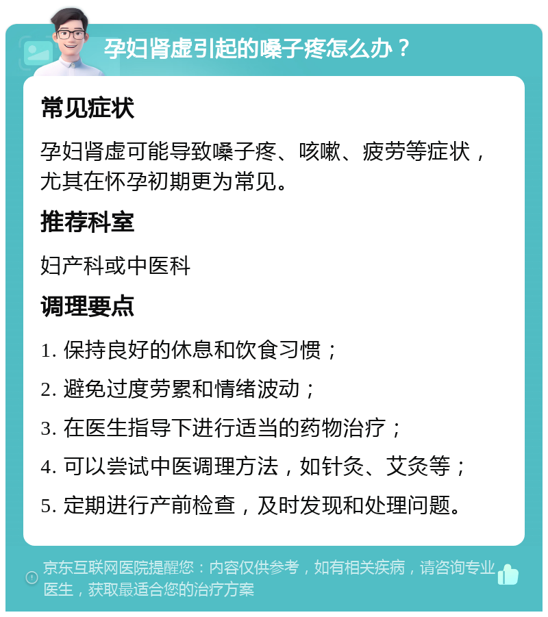 孕妇肾虚引起的嗓子疼怎么办？ 常见症状 孕妇肾虚可能导致嗓子疼、咳嗽、疲劳等症状，尤其在怀孕初期更为常见。 推荐科室 妇产科或中医科 调理要点 1. 保持良好的休息和饮食习惯； 2. 避免过度劳累和情绪波动； 3. 在医生指导下进行适当的药物治疗； 4. 可以尝试中医调理方法，如针灸、艾灸等； 5. 定期进行产前检查，及时发现和处理问题。