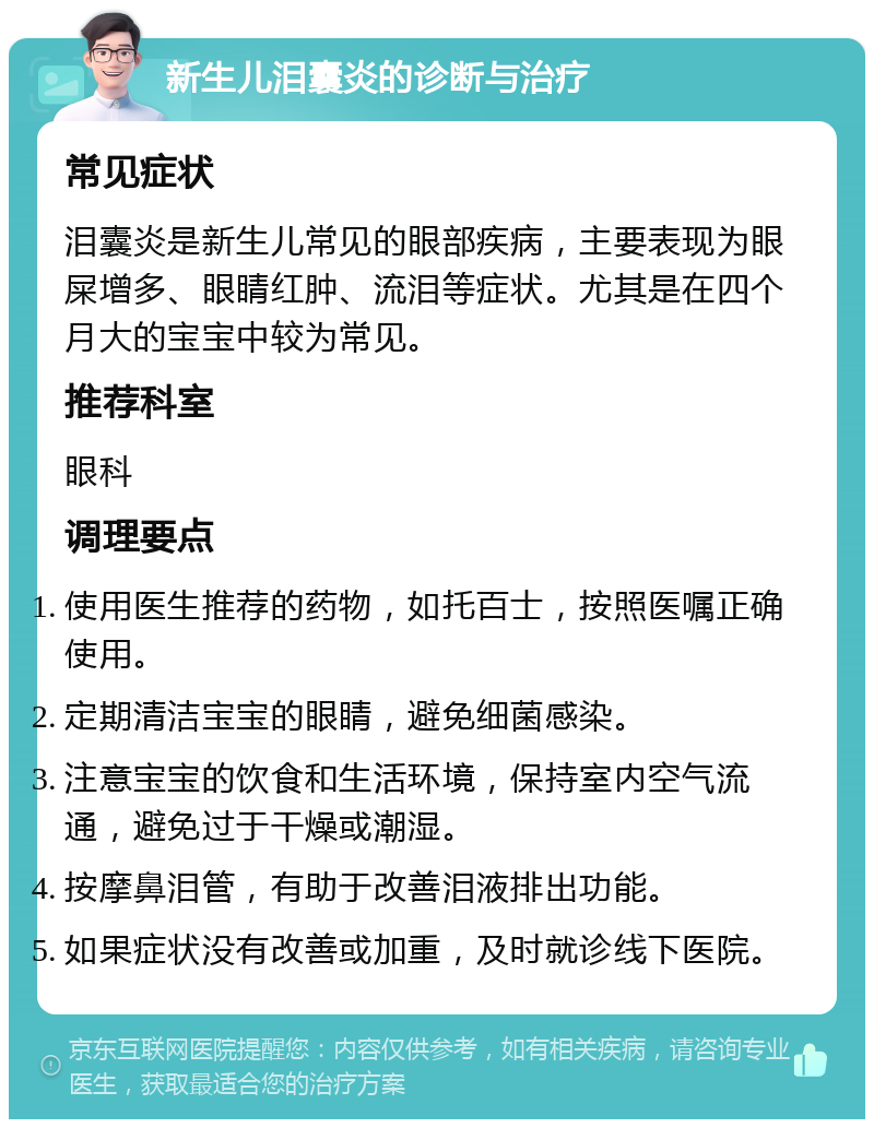 新生儿泪囊炎的诊断与治疗 常见症状 泪囊炎是新生儿常见的眼部疾病，主要表现为眼屎增多、眼睛红肿、流泪等症状。尤其是在四个月大的宝宝中较为常见。 推荐科室 眼科 调理要点 使用医生推荐的药物，如托百士，按照医嘱正确使用。 定期清洁宝宝的眼睛，避免细菌感染。 注意宝宝的饮食和生活环境，保持室内空气流通，避免过于干燥或潮湿。 按摩鼻泪管，有助于改善泪液排出功能。 如果症状没有改善或加重，及时就诊线下医院。