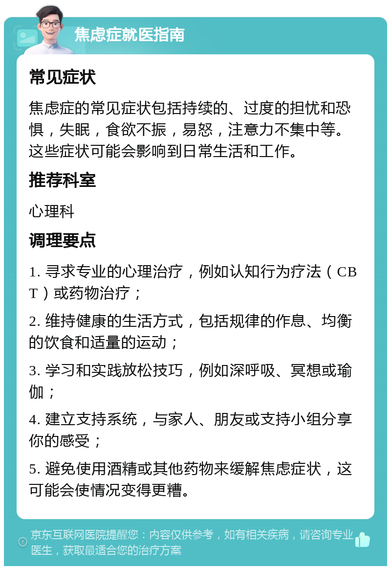 焦虑症就医指南 常见症状 焦虑症的常见症状包括持续的、过度的担忧和恐惧，失眠，食欲不振，易怒，注意力不集中等。这些症状可能会影响到日常生活和工作。 推荐科室 心理科 调理要点 1. 寻求专业的心理治疗，例如认知行为疗法（CBT）或药物治疗； 2. 维持健康的生活方式，包括规律的作息、均衡的饮食和适量的运动； 3. 学习和实践放松技巧，例如深呼吸、冥想或瑜伽； 4. 建立支持系统，与家人、朋友或支持小组分享你的感受； 5. 避免使用酒精或其他药物来缓解焦虑症状，这可能会使情况变得更糟。