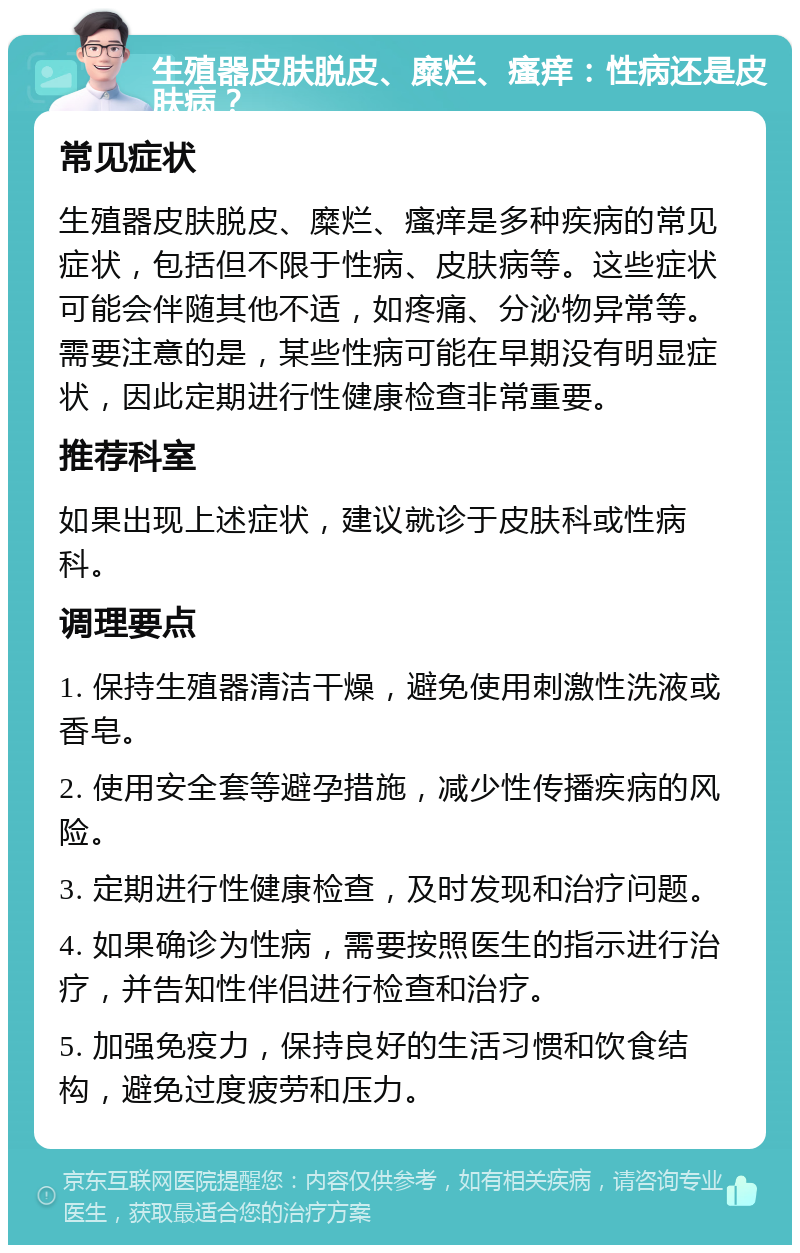 生殖器皮肤脱皮、糜烂、瘙痒：性病还是皮肤病？ 常见症状 生殖器皮肤脱皮、糜烂、瘙痒是多种疾病的常见症状，包括但不限于性病、皮肤病等。这些症状可能会伴随其他不适，如疼痛、分泌物异常等。需要注意的是，某些性病可能在早期没有明显症状，因此定期进行性健康检查非常重要。 推荐科室 如果出现上述症状，建议就诊于皮肤科或性病科。 调理要点 1. 保持生殖器清洁干燥，避免使用刺激性洗液或香皂。 2. 使用安全套等避孕措施，减少性传播疾病的风险。 3. 定期进行性健康检查，及时发现和治疗问题。 4. 如果确诊为性病，需要按照医生的指示进行治疗，并告知性伴侣进行检查和治疗。 5. 加强免疫力，保持良好的生活习惯和饮食结构，避免过度疲劳和压力。