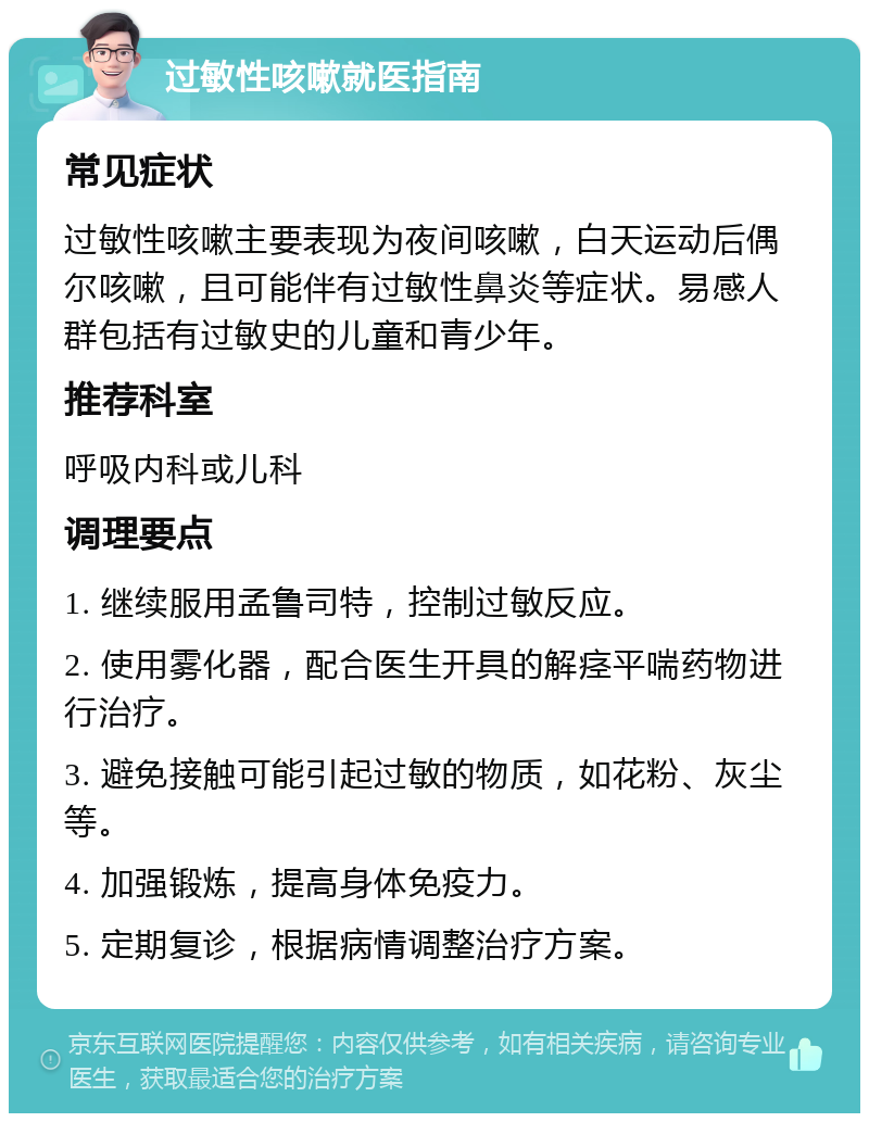 过敏性咳嗽就医指南 常见症状 过敏性咳嗽主要表现为夜间咳嗽，白天运动后偶尔咳嗽，且可能伴有过敏性鼻炎等症状。易感人群包括有过敏史的儿童和青少年。 推荐科室 呼吸内科或儿科 调理要点 1. 继续服用孟鲁司特，控制过敏反应。 2. 使用雾化器，配合医生开具的解痉平喘药物进行治疗。 3. 避免接触可能引起过敏的物质，如花粉、灰尘等。 4. 加强锻炼，提高身体免疫力。 5. 定期复诊，根据病情调整治疗方案。