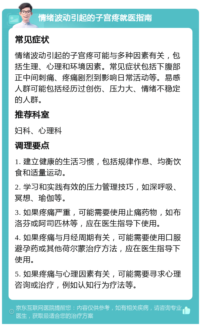 情绪波动引起的子宫疼就医指南 常见症状 情绪波动引起的子宫疼可能与多种因素有关，包括生理、心理和环境因素。常见症状包括下腹部正中间刺痛、疼痛剧烈到影响日常活动等。易感人群可能包括经历过创伤、压力大、情绪不稳定的人群。 推荐科室 妇科、心理科 调理要点 1. 建立健康的生活习惯，包括规律作息、均衡饮食和适量运动。 2. 学习和实践有效的压力管理技巧，如深呼吸、冥想、瑜伽等。 3. 如果疼痛严重，可能需要使用止痛药物，如布洛芬或阿司匹林等，应在医生指导下使用。 4. 如果疼痛与月经周期有关，可能需要使用口服避孕药或其他荷尔蒙治疗方法，应在医生指导下使用。 5. 如果疼痛与心理因素有关，可能需要寻求心理咨询或治疗，例如认知行为疗法等。