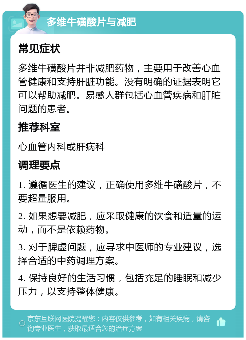 多维牛磺酸片与减肥 常见症状 多维牛磺酸片并非减肥药物，主要用于改善心血管健康和支持肝脏功能。没有明确的证据表明它可以帮助减肥。易感人群包括心血管疾病和肝脏问题的患者。 推荐科室 心血管内科或肝病科 调理要点 1. 遵循医生的建议，正确使用多维牛磺酸片，不要超量服用。 2. 如果想要减肥，应采取健康的饮食和适量的运动，而不是依赖药物。 3. 对于脾虚问题，应寻求中医师的专业建议，选择合适的中药调理方案。 4. 保持良好的生活习惯，包括充足的睡眠和减少压力，以支持整体健康。