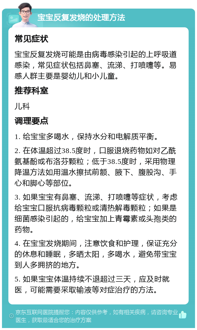 宝宝反复发烧的处理方法 常见症状 宝宝反复发烧可能是由病毒感染引起的上呼吸道感染，常见症状包括鼻塞、流涕、打喷嚏等。易感人群主要是婴幼儿和小儿童。 推荐科室 儿科 调理要点 1. 给宝宝多喝水，保持水分和电解质平衡。 2. 在体温超过38.5度时，口服退烧药物如对乙酰氨基酚或布洛芬颗粒；低于38.5度时，采用物理降温方法如用温水擦拭前额、腋下、腹股沟、手心和脚心等部位。 3. 如果宝宝有鼻塞、流涕、打喷嚏等症状，考虑给宝宝口服抗病毒颗粒或清热解毒颗粒；如果是细菌感染引起的，给宝宝加上青霉素或头孢类的药物。 4. 在宝宝发烧期间，注意饮食和护理，保证充分的休息和睡眠，多晒太阳，多喝水，避免带宝宝到人多拥挤的地方。 5. 如果宝宝体温持续不退超过三天，应及时就医，可能需要采取输液等对症治疗的方法。