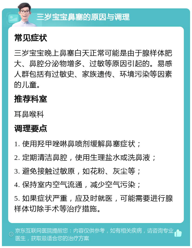 三岁宝宝鼻塞的原因与调理 常见症状 三岁宝宝晚上鼻塞白天正常可能是由于腺样体肥大、鼻腔分泌物增多、过敏等原因引起的。易感人群包括有过敏史、家族遗传、环境污染等因素的儿童。 推荐科室 耳鼻喉科 调理要点 1. 使用羟甲唑啉鼻喷剂缓解鼻塞症状； 2. 定期清洁鼻腔，使用生理盐水或洗鼻液； 3. 避免接触过敏原，如花粉、灰尘等； 4. 保持室内空气流通，减少空气污染； 5. 如果症状严重，应及时就医，可能需要进行腺样体切除手术等治疗措施。