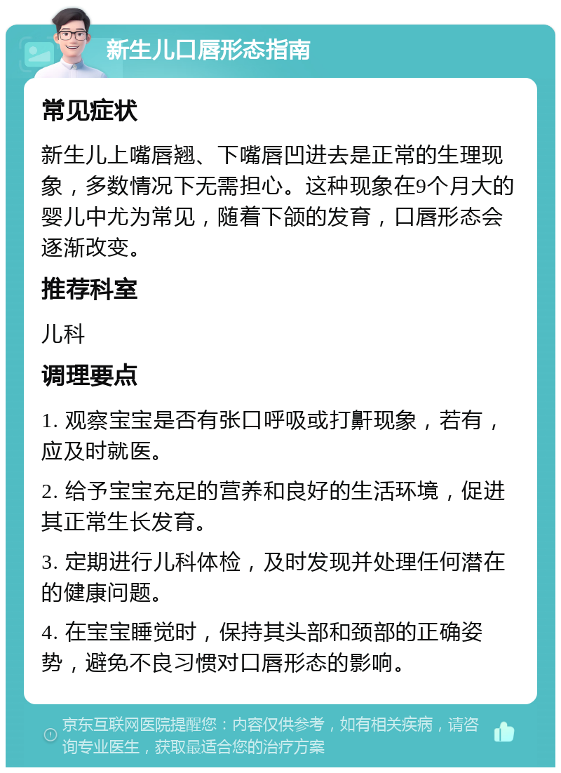 新生儿口唇形态指南 常见症状 新生儿上嘴唇翘、下嘴唇凹进去是正常的生理现象，多数情况下无需担心。这种现象在9个月大的婴儿中尤为常见，随着下颌的发育，口唇形态会逐渐改变。 推荐科室 儿科 调理要点 1. 观察宝宝是否有张口呼吸或打鼾现象，若有，应及时就医。 2. 给予宝宝充足的营养和良好的生活环境，促进其正常生长发育。 3. 定期进行儿科体检，及时发现并处理任何潜在的健康问题。 4. 在宝宝睡觉时，保持其头部和颈部的正确姿势，避免不良习惯对口唇形态的影响。