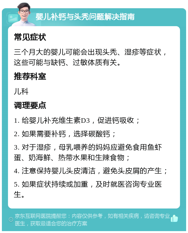 婴儿补钙与头秃问题解决指南 常见症状 三个月大的婴儿可能会出现头秃、湿疹等症状，这些可能与缺钙、过敏体质有关。 推荐科室 儿科 调理要点 1. 给婴儿补充维生素D3，促进钙吸收； 2. 如果需要补钙，选择碳酸钙； 3. 对于湿疹，母乳喂养的妈妈应避免食用鱼虾蛋、奶海鲜、热带水果和生辣食物； 4. 注意保持婴儿头皮清洁，避免头皮屑的产生； 5. 如果症状持续或加重，及时就医咨询专业医生。