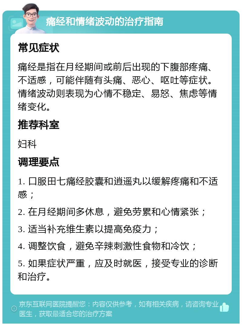 痛经和情绪波动的治疗指南 常见症状 痛经是指在月经期间或前后出现的下腹部疼痛、不适感，可能伴随有头痛、恶心、呕吐等症状。情绪波动则表现为心情不稳定、易怒、焦虑等情绪变化。 推荐科室 妇科 调理要点 1. 口服田七痛经胶囊和逍遥丸以缓解疼痛和不适感； 2. 在月经期间多休息，避免劳累和心情紧张； 3. 适当补充维生素以提高免疫力； 4. 调整饮食，避免辛辣刺激性食物和冷饮； 5. 如果症状严重，应及时就医，接受专业的诊断和治疗。