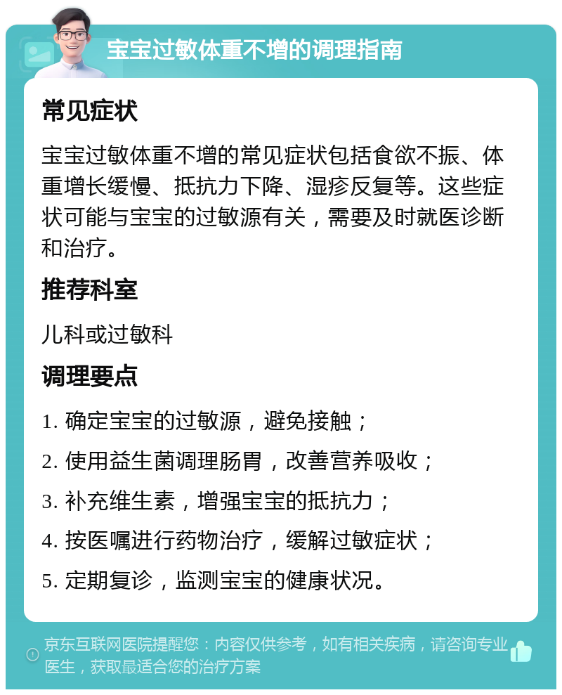 宝宝过敏体重不增的调理指南 常见症状 宝宝过敏体重不增的常见症状包括食欲不振、体重增长缓慢、抵抗力下降、湿疹反复等。这些症状可能与宝宝的过敏源有关，需要及时就医诊断和治疗。 推荐科室 儿科或过敏科 调理要点 1. 确定宝宝的过敏源，避免接触； 2. 使用益生菌调理肠胃，改善营养吸收； 3. 补充维生素，增强宝宝的抵抗力； 4. 按医嘱进行药物治疗，缓解过敏症状； 5. 定期复诊，监测宝宝的健康状况。