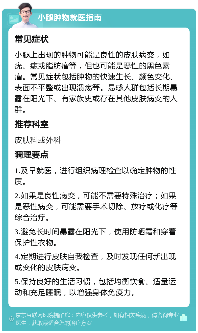 小腿肿物就医指南 常见症状 小腿上出现的肿物可能是良性的皮肤病变，如疣、痣或脂肪瘤等，但也可能是恶性的黑色素瘤。常见症状包括肿物的快速生长、颜色变化、表面不平整或出现溃疡等。易感人群包括长期暴露在阳光下、有家族史或存在其他皮肤病变的人群。 推荐科室 皮肤科或外科 调理要点 1.及早就医，进行组织病理检查以确定肿物的性质。 2.如果是良性病变，可能不需要特殊治疗；如果是恶性病变，可能需要手术切除、放疗或化疗等综合治疗。 3.避免长时间暴露在阳光下，使用防晒霜和穿着保护性衣物。 4.定期进行皮肤自我检查，及时发现任何新出现或变化的皮肤病变。 5.保持良好的生活习惯，包括均衡饮食、适量运动和充足睡眠，以增强身体免疫力。