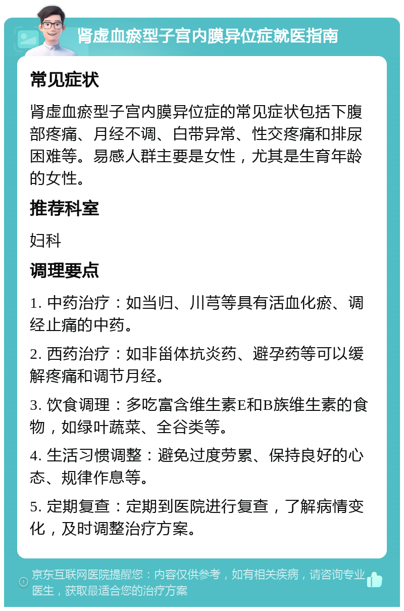 肾虚血瘀型子宫内膜异位症就医指南 常见症状 肾虚血瘀型子宫内膜异位症的常见症状包括下腹部疼痛、月经不调、白带异常、性交疼痛和排尿困难等。易感人群主要是女性，尤其是生育年龄的女性。 推荐科室 妇科 调理要点 1. 中药治疗：如当归、川芎等具有活血化瘀、调经止痛的中药。 2. 西药治疗：如非甾体抗炎药、避孕药等可以缓解疼痛和调节月经。 3. 饮食调理：多吃富含维生素E和B族维生素的食物，如绿叶蔬菜、全谷类等。 4. 生活习惯调整：避免过度劳累、保持良好的心态、规律作息等。 5. 定期复查：定期到医院进行复查，了解病情变化，及时调整治疗方案。