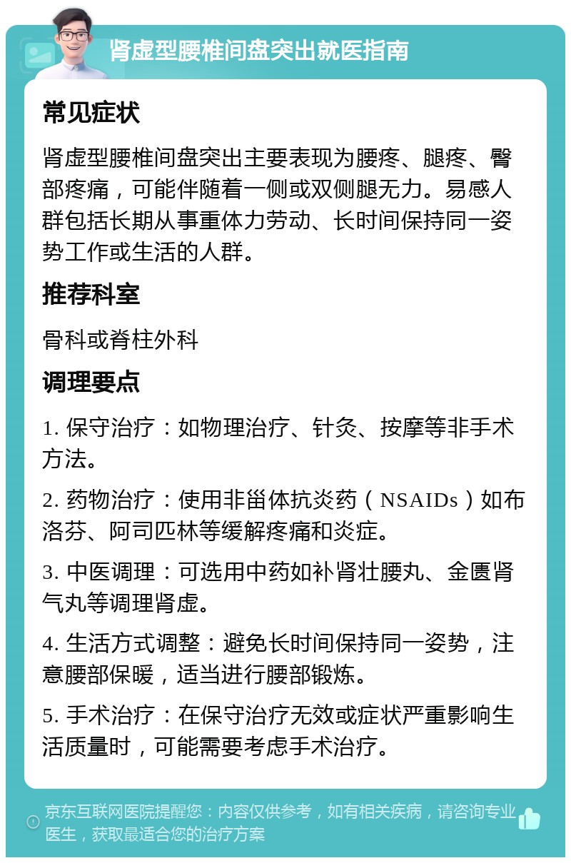 肾虚型腰椎间盘突出就医指南 常见症状 肾虚型腰椎间盘突出主要表现为腰疼、腿疼、臀部疼痛，可能伴随着一侧或双侧腿无力。易感人群包括长期从事重体力劳动、长时间保持同一姿势工作或生活的人群。 推荐科室 骨科或脊柱外科 调理要点 1. 保守治疗：如物理治疗、针灸、按摩等非手术方法。 2. 药物治疗：使用非甾体抗炎药（NSAIDs）如布洛芬、阿司匹林等缓解疼痛和炎症。 3. 中医调理：可选用中药如补肾壮腰丸、金匮肾气丸等调理肾虚。 4. 生活方式调整：避免长时间保持同一姿势，注意腰部保暖，适当进行腰部锻炼。 5. 手术治疗：在保守治疗无效或症状严重影响生活质量时，可能需要考虑手术治疗。