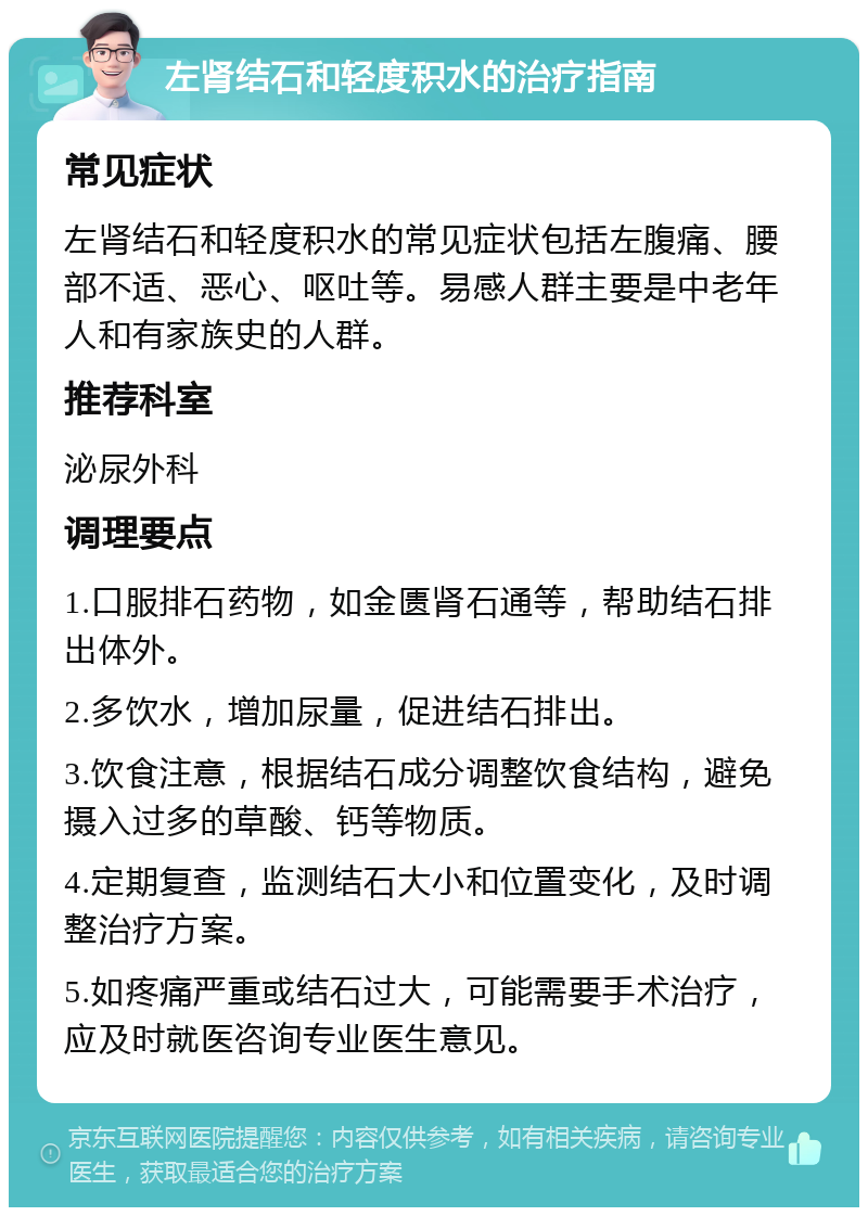 左肾结石和轻度积水的治疗指南 常见症状 左肾结石和轻度积水的常见症状包括左腹痛、腰部不适、恶心、呕吐等。易感人群主要是中老年人和有家族史的人群。 推荐科室 泌尿外科 调理要点 1.口服排石药物，如金匮肾石通等，帮助结石排出体外。 2.多饮水，增加尿量，促进结石排出。 3.饮食注意，根据结石成分调整饮食结构，避免摄入过多的草酸、钙等物质。 4.定期复查，监测结石大小和位置变化，及时调整治疗方案。 5.如疼痛严重或结石过大，可能需要手术治疗，应及时就医咨询专业医生意见。