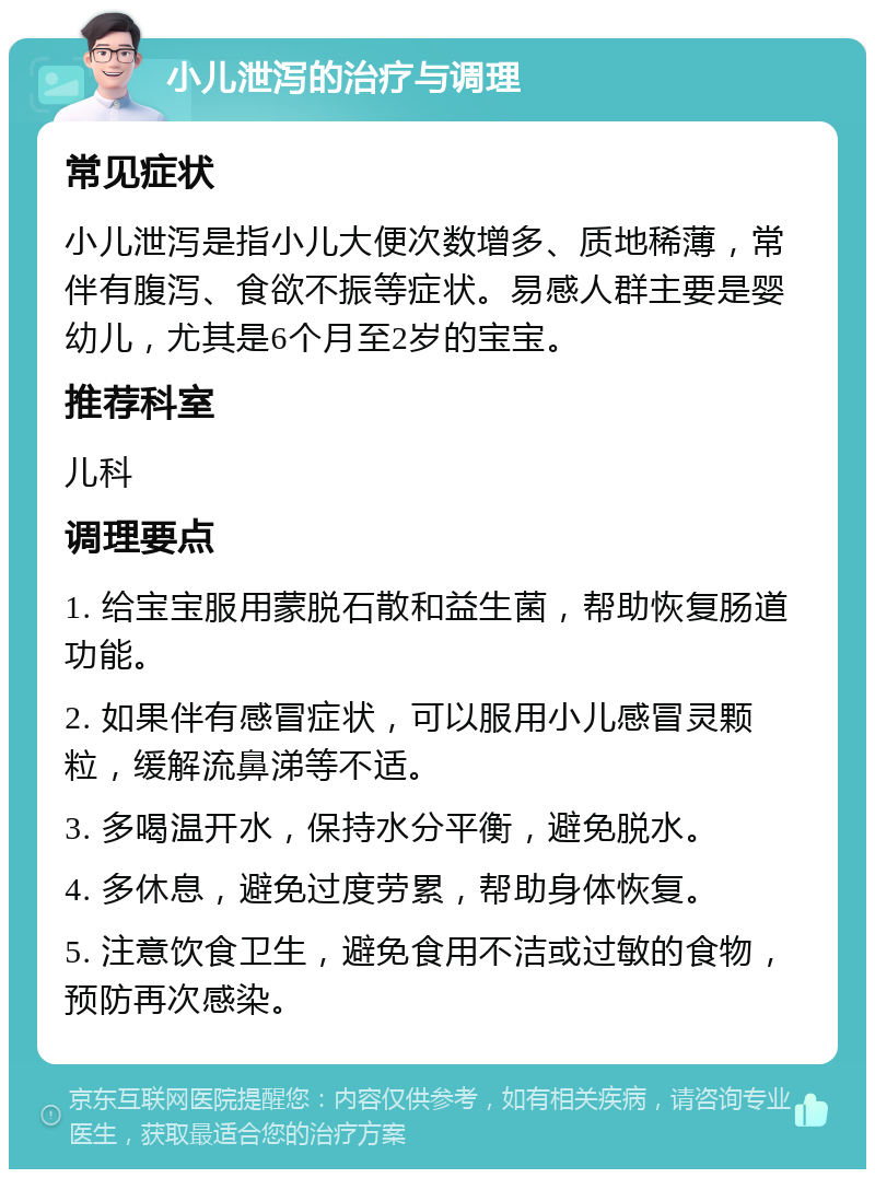 小儿泄泻的治疗与调理 常见症状 小儿泄泻是指小儿大便次数增多、质地稀薄，常伴有腹泻、食欲不振等症状。易感人群主要是婴幼儿，尤其是6个月至2岁的宝宝。 推荐科室 儿科 调理要点 1. 给宝宝服用蒙脱石散和益生菌，帮助恢复肠道功能。 2. 如果伴有感冒症状，可以服用小儿感冒灵颗粒，缓解流鼻涕等不适。 3. 多喝温开水，保持水分平衡，避免脱水。 4. 多休息，避免过度劳累，帮助身体恢复。 5. 注意饮食卫生，避免食用不洁或过敏的食物，预防再次感染。