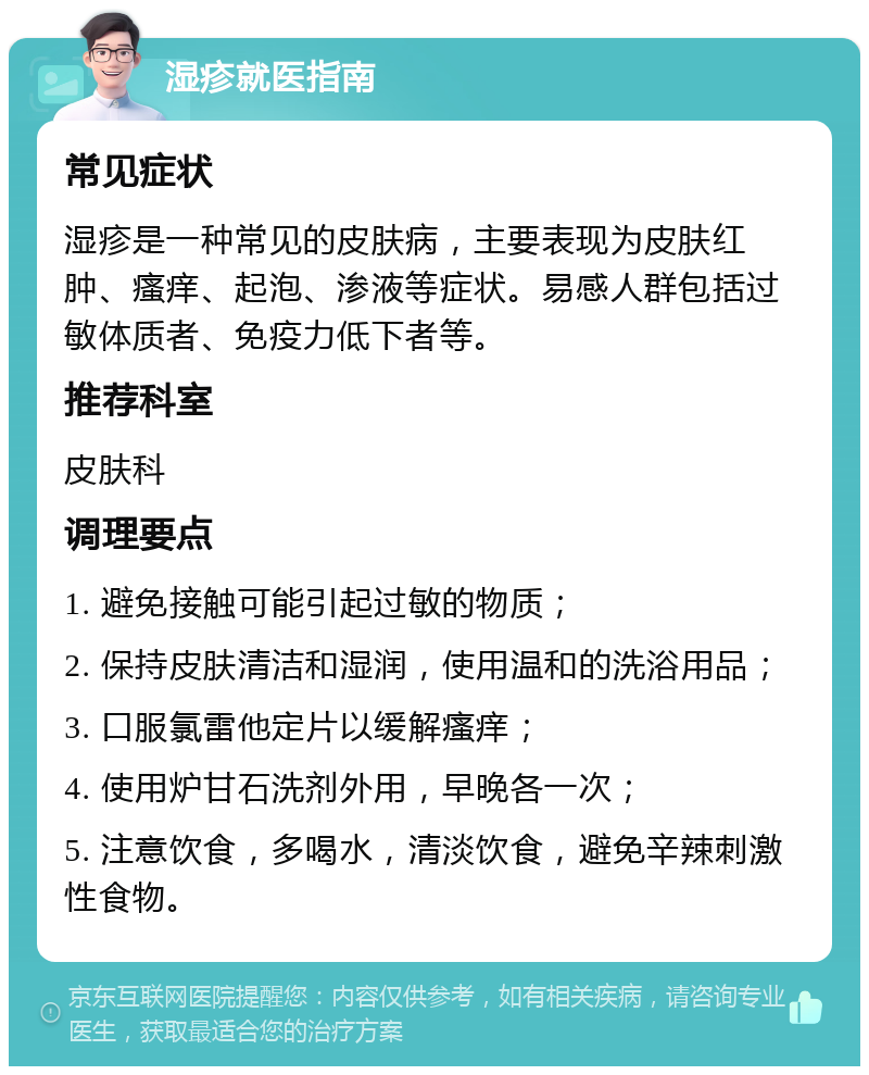 湿疹就医指南 常见症状 湿疹是一种常见的皮肤病，主要表现为皮肤红肿、瘙痒、起泡、渗液等症状。易感人群包括过敏体质者、免疫力低下者等。 推荐科室 皮肤科 调理要点 1. 避免接触可能引起过敏的物质； 2. 保持皮肤清洁和湿润，使用温和的洗浴用品； 3. 口服氯雷他定片以缓解瘙痒； 4. 使用炉甘石洗剂外用，早晚各一次； 5. 注意饮食，多喝水，清淡饮食，避免辛辣刺激性食物。