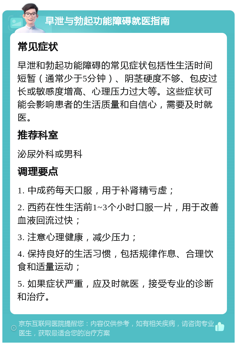 早泄与勃起功能障碍就医指南 常见症状 早泄和勃起功能障碍的常见症状包括性生活时间短暂（通常少于5分钟）、阴茎硬度不够、包皮过长或敏感度增高、心理压力过大等。这些症状可能会影响患者的生活质量和自信心，需要及时就医。 推荐科室 泌尿外科或男科 调理要点 1. 中成药每天口服，用于补肾精亏虚； 2. 西药在性生活前1~3个小时口服一片，用于改善血液回流过快； 3. 注意心理健康，减少压力； 4. 保持良好的生活习惯，包括规律作息、合理饮食和适量运动； 5. 如果症状严重，应及时就医，接受专业的诊断和治疗。