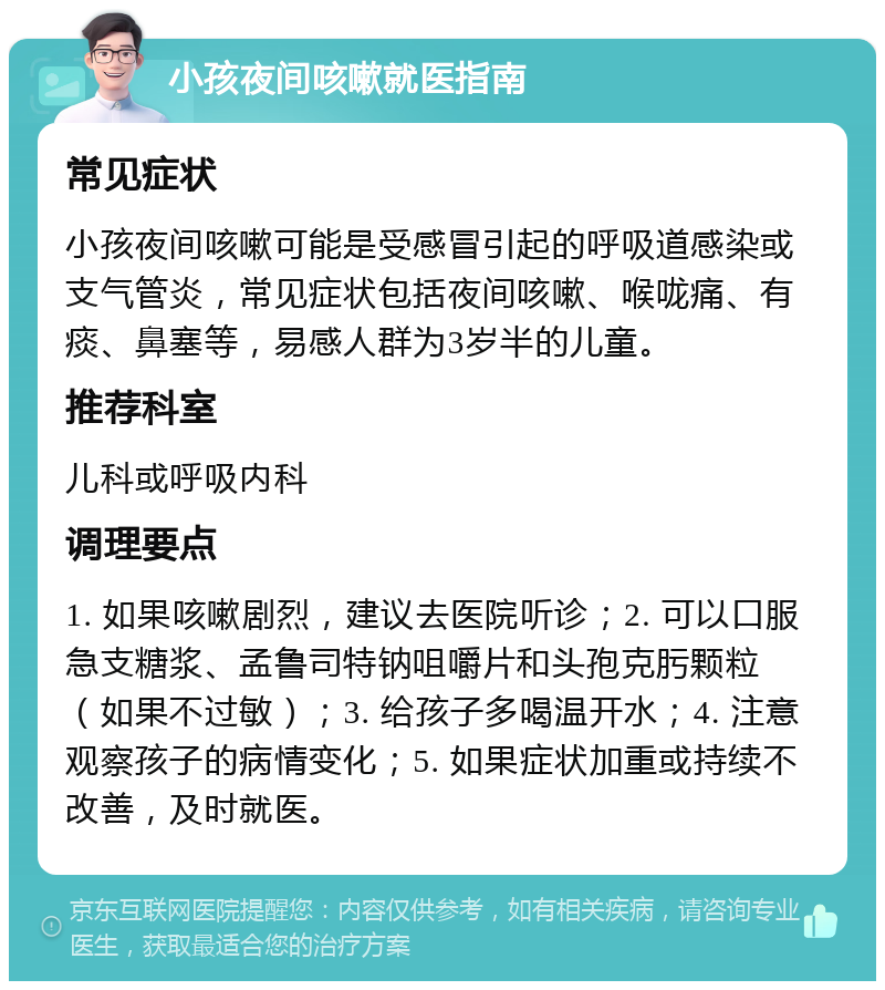 小孩夜间咳嗽就医指南 常见症状 小孩夜间咳嗽可能是受感冒引起的呼吸道感染或支气管炎，常见症状包括夜间咳嗽、喉咙痛、有痰、鼻塞等，易感人群为3岁半的儿童。 推荐科室 儿科或呼吸内科 调理要点 1. 如果咳嗽剧烈，建议去医院听诊；2. 可以口服急支糖浆、孟鲁司特钠咀嚼片和头孢克肟颗粒（如果不过敏）；3. 给孩子多喝温开水；4. 注意观察孩子的病情变化；5. 如果症状加重或持续不改善，及时就医。