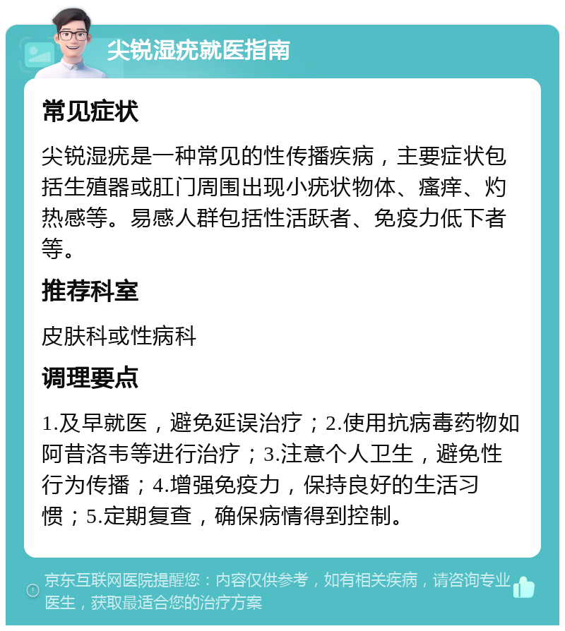 尖锐湿疣就医指南 常见症状 尖锐湿疣是一种常见的性传播疾病，主要症状包括生殖器或肛门周围出现小疣状物体、瘙痒、灼热感等。易感人群包括性活跃者、免疫力低下者等。 推荐科室 皮肤科或性病科 调理要点 1.及早就医，避免延误治疗；2.使用抗病毒药物如阿昔洛韦等进行治疗；3.注意个人卫生，避免性行为传播；4.增强免疫力，保持良好的生活习惯；5.定期复查，确保病情得到控制。