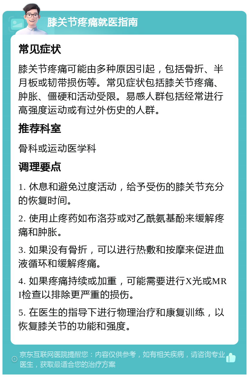 膝关节疼痛就医指南 常见症状 膝关节疼痛可能由多种原因引起，包括骨折、半月板或韧带损伤等。常见症状包括膝关节疼痛、肿胀、僵硬和活动受限。易感人群包括经常进行高强度运动或有过外伤史的人群。 推荐科室 骨科或运动医学科 调理要点 1. 休息和避免过度活动，给予受伤的膝关节充分的恢复时间。 2. 使用止疼药如布洛芬或对乙酰氨基酚来缓解疼痛和肿胀。 3. 如果没有骨折，可以进行热敷和按摩来促进血液循环和缓解疼痛。 4. 如果疼痛持续或加重，可能需要进行X光或MRI检查以排除更严重的损伤。 5. 在医生的指导下进行物理治疗和康复训练，以恢复膝关节的功能和强度。