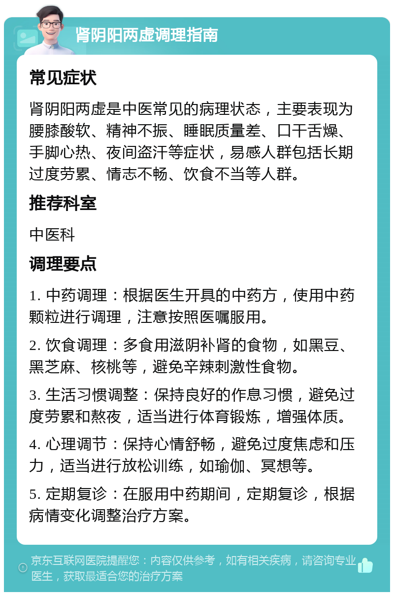 肾阴阳两虚调理指南 常见症状 肾阴阳两虚是中医常见的病理状态，主要表现为腰膝酸软、精神不振、睡眠质量差、口干舌燥、手脚心热、夜间盗汗等症状，易感人群包括长期过度劳累、情志不畅、饮食不当等人群。 推荐科室 中医科 调理要点 1. 中药调理：根据医生开具的中药方，使用中药颗粒进行调理，注意按照医嘱服用。 2. 饮食调理：多食用滋阴补肾的食物，如黑豆、黑芝麻、核桃等，避免辛辣刺激性食物。 3. 生活习惯调整：保持良好的作息习惯，避免过度劳累和熬夜，适当进行体育锻炼，增强体质。 4. 心理调节：保持心情舒畅，避免过度焦虑和压力，适当进行放松训练，如瑜伽、冥想等。 5. 定期复诊：在服用中药期间，定期复诊，根据病情变化调整治疗方案。