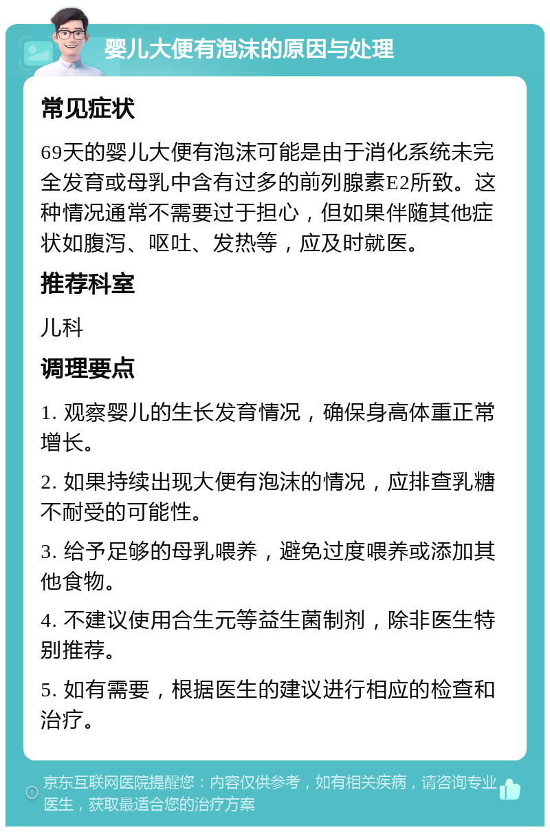 婴儿大便有泡沫的原因与处理 常见症状 69天的婴儿大便有泡沫可能是由于消化系统未完全发育或母乳中含有过多的前列腺素E2所致。这种情况通常不需要过于担心，但如果伴随其他症状如腹泻、呕吐、发热等，应及时就医。 推荐科室 儿科 调理要点 1. 观察婴儿的生长发育情况，确保身高体重正常增长。 2. 如果持续出现大便有泡沫的情况，应排查乳糖不耐受的可能性。 3. 给予足够的母乳喂养，避免过度喂养或添加其他食物。 4. 不建议使用合生元等益生菌制剂，除非医生特别推荐。 5. 如有需要，根据医生的建议进行相应的检查和治疗。