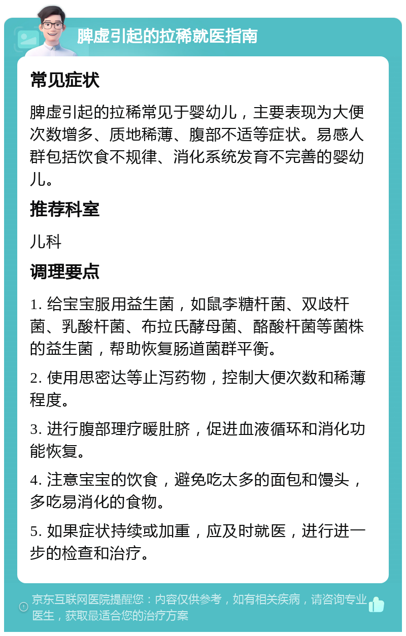 脾虚引起的拉稀就医指南 常见症状 脾虚引起的拉稀常见于婴幼儿，主要表现为大便次数增多、质地稀薄、腹部不适等症状。易感人群包括饮食不规律、消化系统发育不完善的婴幼儿。 推荐科室 儿科 调理要点 1. 给宝宝服用益生菌，如鼠李糖杆菌、双歧杆菌、乳酸杆菌、布拉氏酵母菌、酪酸杆菌等菌株的益生菌，帮助恢复肠道菌群平衡。 2. 使用思密达等止泻药物，控制大便次数和稀薄程度。 3. 进行腹部理疗暖肚脐，促进血液循环和消化功能恢复。 4. 注意宝宝的饮食，避免吃太多的面包和馒头，多吃易消化的食物。 5. 如果症状持续或加重，应及时就医，进行进一步的检查和治疗。