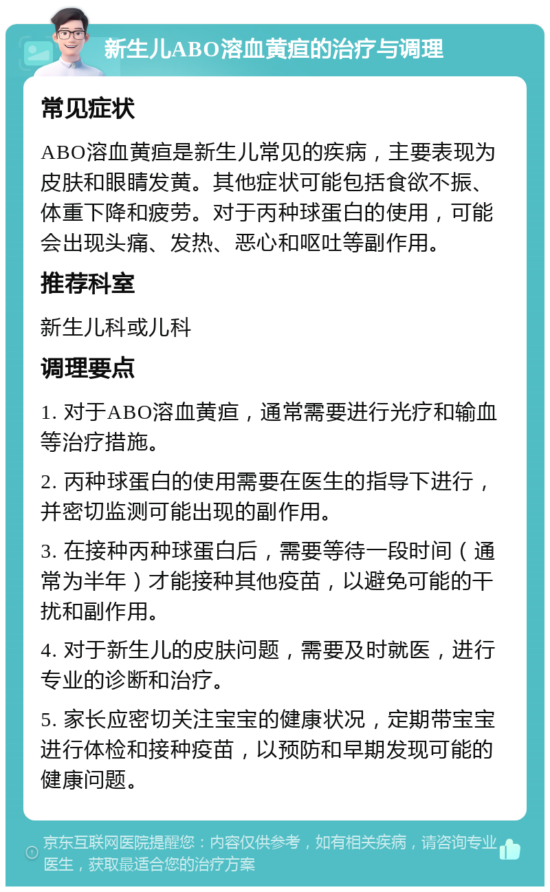 新生儿ABO溶血黄疸的治疗与调理 常见症状 ABO溶血黄疸是新生儿常见的疾病，主要表现为皮肤和眼睛发黄。其他症状可能包括食欲不振、体重下降和疲劳。对于丙种球蛋白的使用，可能会出现头痛、发热、恶心和呕吐等副作用。 推荐科室 新生儿科或儿科 调理要点 1. 对于ABO溶血黄疸，通常需要进行光疗和输血等治疗措施。 2. 丙种球蛋白的使用需要在医生的指导下进行，并密切监测可能出现的副作用。 3. 在接种丙种球蛋白后，需要等待一段时间（通常为半年）才能接种其他疫苗，以避免可能的干扰和副作用。 4. 对于新生儿的皮肤问题，需要及时就医，进行专业的诊断和治疗。 5. 家长应密切关注宝宝的健康状况，定期带宝宝进行体检和接种疫苗，以预防和早期发现可能的健康问题。