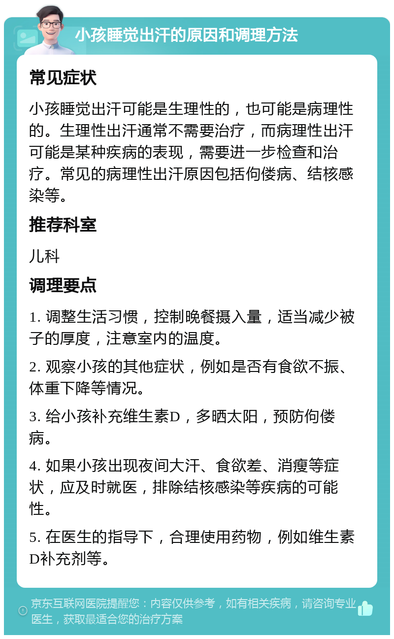 小孩睡觉出汗的原因和调理方法 常见症状 小孩睡觉出汗可能是生理性的，也可能是病理性的。生理性出汗通常不需要治疗，而病理性出汗可能是某种疾病的表现，需要进一步检查和治疗。常见的病理性出汗原因包括佝偻病、结核感染等。 推荐科室 儿科 调理要点 1. 调整生活习惯，控制晚餐摄入量，适当减少被子的厚度，注意室内的温度。 2. 观察小孩的其他症状，例如是否有食欲不振、体重下降等情况。 3. 给小孩补充维生素D，多晒太阳，预防佝偻病。 4. 如果小孩出现夜间大汗、食欲差、消瘦等症状，应及时就医，排除结核感染等疾病的可能性。 5. 在医生的指导下，合理使用药物，例如维生素D补充剂等。