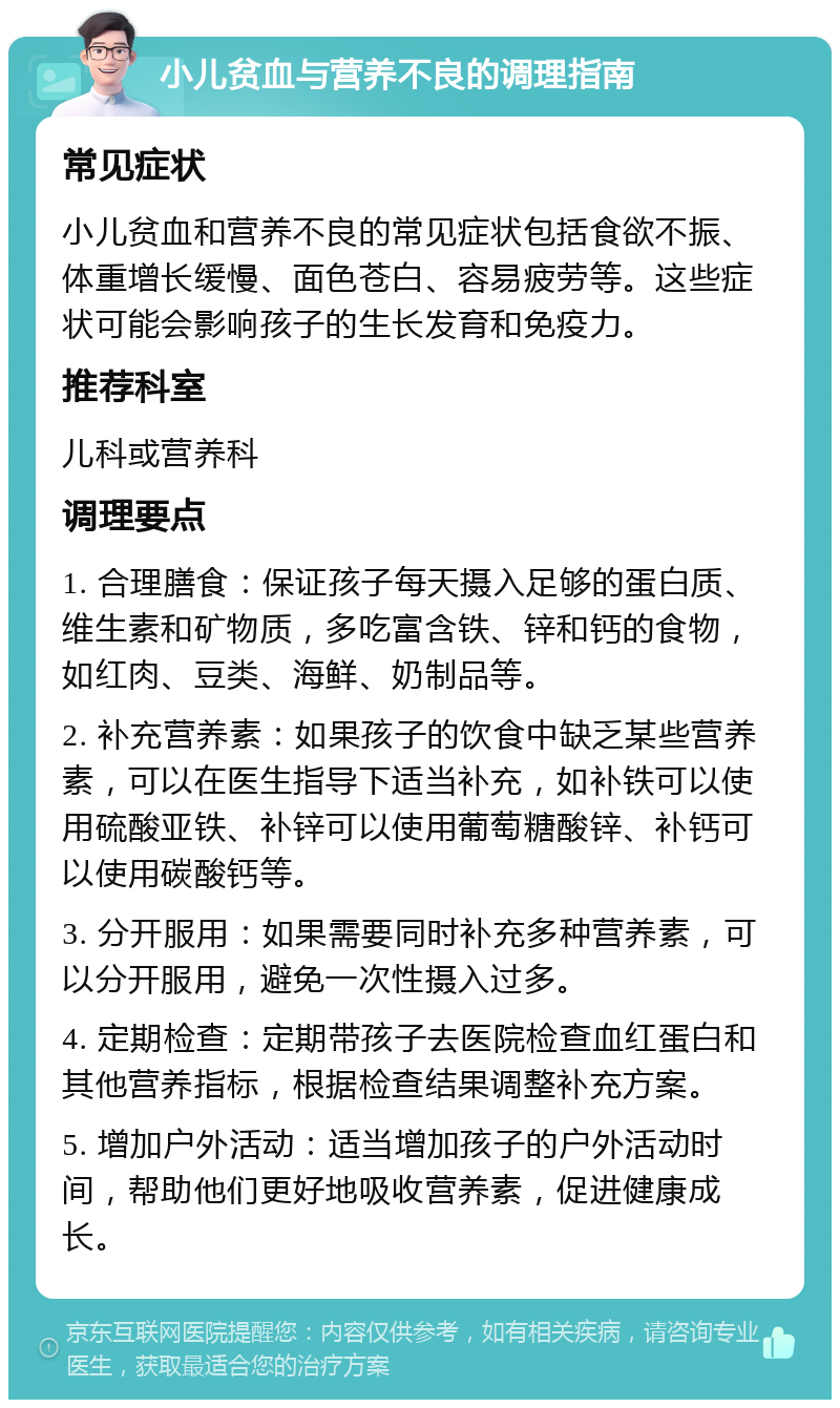 小儿贫血与营养不良的调理指南 常见症状 小儿贫血和营养不良的常见症状包括食欲不振、体重增长缓慢、面色苍白、容易疲劳等。这些症状可能会影响孩子的生长发育和免疫力。 推荐科室 儿科或营养科 调理要点 1. 合理膳食：保证孩子每天摄入足够的蛋白质、维生素和矿物质，多吃富含铁、锌和钙的食物，如红肉、豆类、海鲜、奶制品等。 2. 补充营养素：如果孩子的饮食中缺乏某些营养素，可以在医生指导下适当补充，如补铁可以使用硫酸亚铁、补锌可以使用葡萄糖酸锌、补钙可以使用碳酸钙等。 3. 分开服用：如果需要同时补充多种营养素，可以分开服用，避免一次性摄入过多。 4. 定期检查：定期带孩子去医院检查血红蛋白和其他营养指标，根据检查结果调整补充方案。 5. 增加户外活动：适当增加孩子的户外活动时间，帮助他们更好地吸收营养素，促进健康成长。