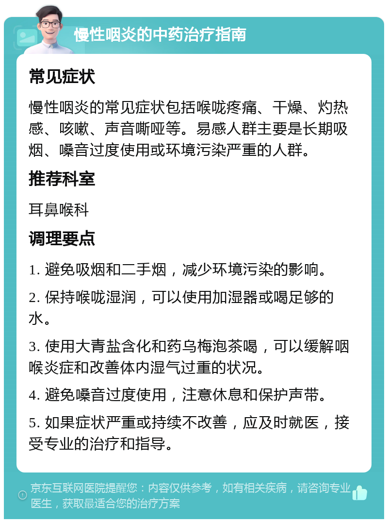 慢性咽炎的中药治疗指南 常见症状 慢性咽炎的常见症状包括喉咙疼痛、干燥、灼热感、咳嗽、声音嘶哑等。易感人群主要是长期吸烟、嗓音过度使用或环境污染严重的人群。 推荐科室 耳鼻喉科 调理要点 1. 避免吸烟和二手烟，减少环境污染的影响。 2. 保持喉咙湿润，可以使用加湿器或喝足够的水。 3. 使用大青盐含化和药乌梅泡茶喝，可以缓解咽喉炎症和改善体内湿气过重的状况。 4. 避免嗓音过度使用，注意休息和保护声带。 5. 如果症状严重或持续不改善，应及时就医，接受专业的治疗和指导。