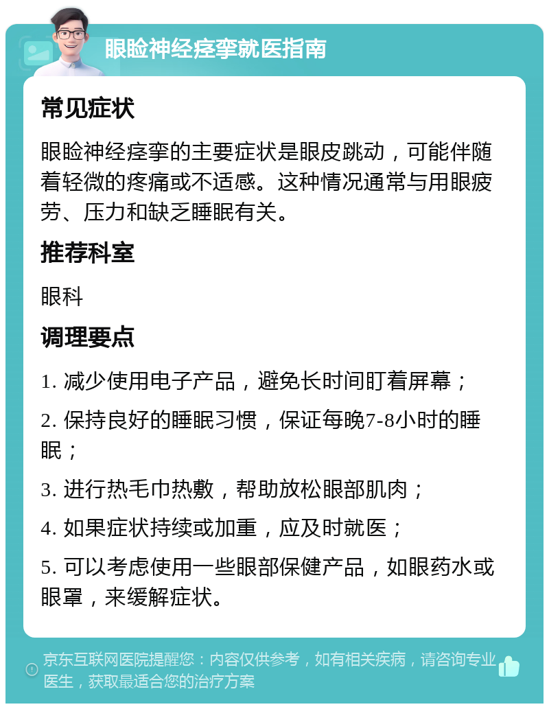 眼睑神经痉挛就医指南 常见症状 眼睑神经痉挛的主要症状是眼皮跳动，可能伴随着轻微的疼痛或不适感。这种情况通常与用眼疲劳、压力和缺乏睡眠有关。 推荐科室 眼科 调理要点 1. 减少使用电子产品，避免长时间盯着屏幕； 2. 保持良好的睡眠习惯，保证每晚7-8小时的睡眠； 3. 进行热毛巾热敷，帮助放松眼部肌肉； 4. 如果症状持续或加重，应及时就医； 5. 可以考虑使用一些眼部保健产品，如眼药水或眼罩，来缓解症状。