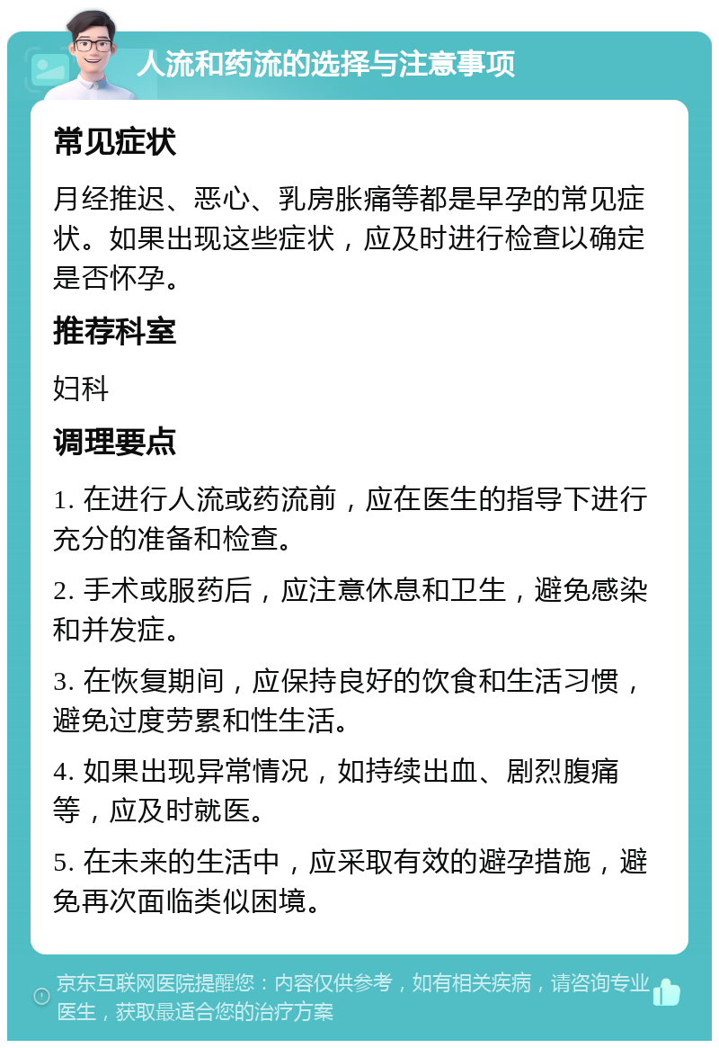 人流和药流的选择与注意事项 常见症状 月经推迟、恶心、乳房胀痛等都是早孕的常见症状。如果出现这些症状，应及时进行检查以确定是否怀孕。 推荐科室 妇科 调理要点 1. 在进行人流或药流前，应在医生的指导下进行充分的准备和检查。 2. 手术或服药后，应注意休息和卫生，避免感染和并发症。 3. 在恢复期间，应保持良好的饮食和生活习惯，避免过度劳累和性生活。 4. 如果出现异常情况，如持续出血、剧烈腹痛等，应及时就医。 5. 在未来的生活中，应采取有效的避孕措施，避免再次面临类似困境。