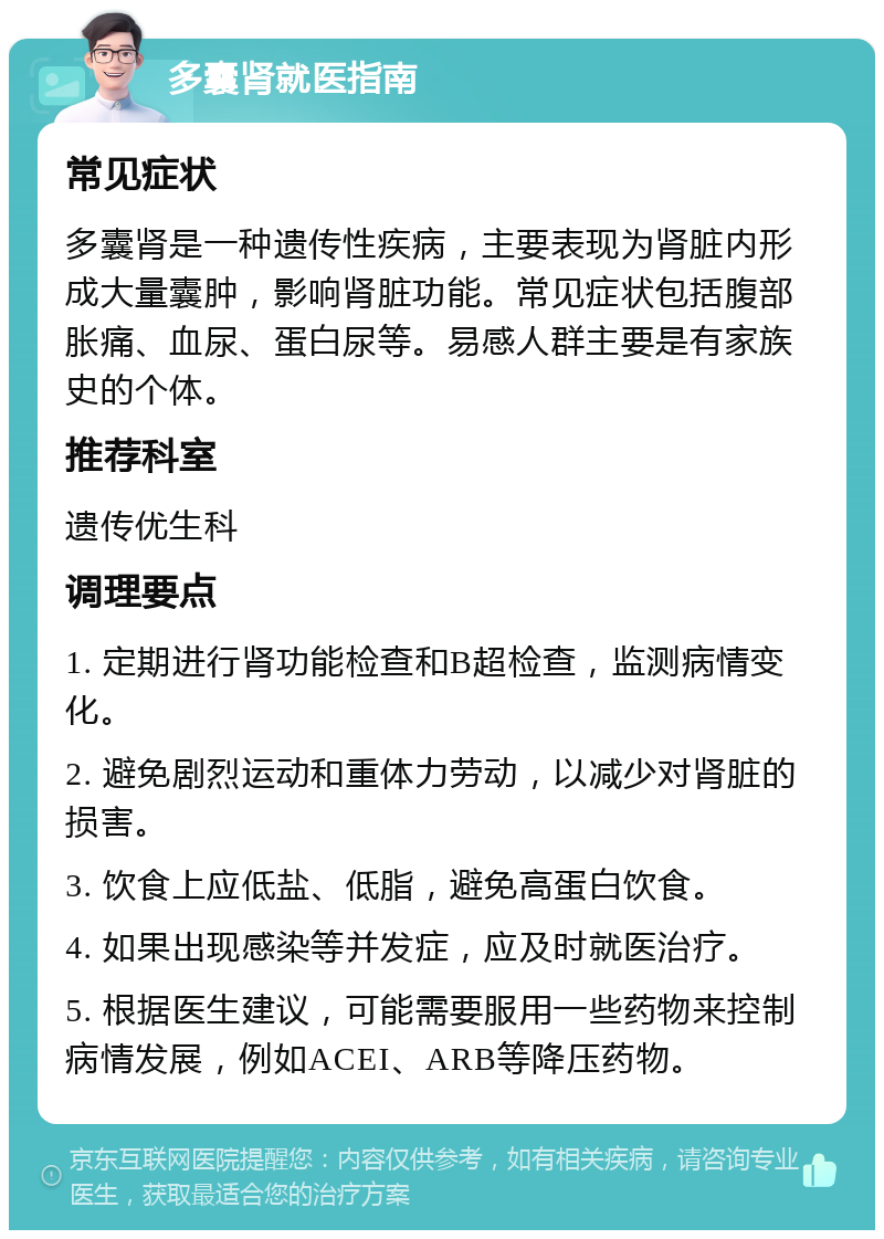 多囊肾就医指南 常见症状 多囊肾是一种遗传性疾病，主要表现为肾脏内形成大量囊肿，影响肾脏功能。常见症状包括腹部胀痛、血尿、蛋白尿等。易感人群主要是有家族史的个体。 推荐科室 遗传优生科 调理要点 1. 定期进行肾功能检查和B超检查，监测病情变化。 2. 避免剧烈运动和重体力劳动，以减少对肾脏的损害。 3. 饮食上应低盐、低脂，避免高蛋白饮食。 4. 如果出现感染等并发症，应及时就医治疗。 5. 根据医生建议，可能需要服用一些药物来控制病情发展，例如ACEI、ARB等降压药物。