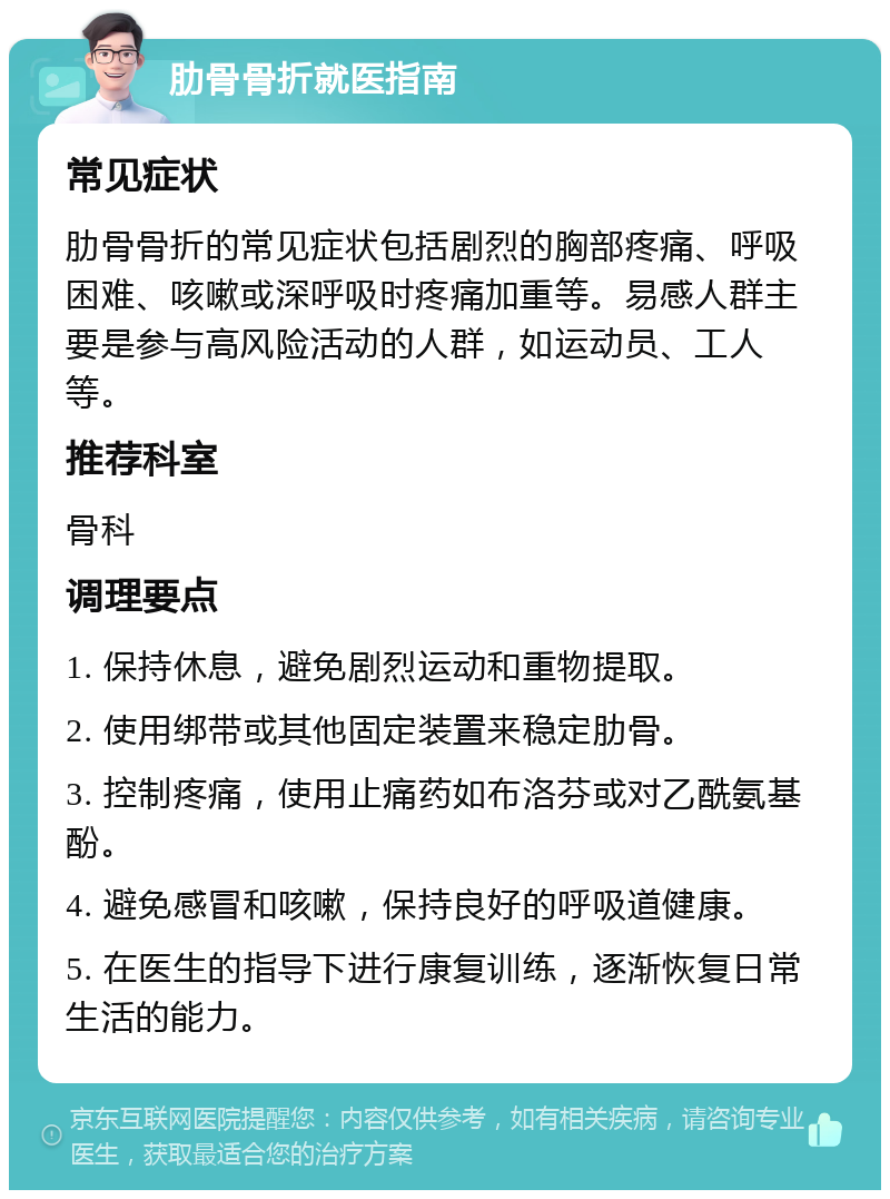 肋骨骨折就医指南 常见症状 肋骨骨折的常见症状包括剧烈的胸部疼痛、呼吸困难、咳嗽或深呼吸时疼痛加重等。易感人群主要是参与高风险活动的人群，如运动员、工人等。 推荐科室 骨科 调理要点 1. 保持休息，避免剧烈运动和重物提取。 2. 使用绑带或其他固定装置来稳定肋骨。 3. 控制疼痛，使用止痛药如布洛芬或对乙酰氨基酚。 4. 避免感冒和咳嗽，保持良好的呼吸道健康。 5. 在医生的指导下进行康复训练，逐渐恢复日常生活的能力。