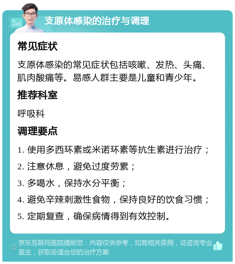 支原体感染的治疗与调理 常见症状 支原体感染的常见症状包括咳嗽、发热、头痛、肌肉酸痛等。易感人群主要是儿童和青少年。 推荐科室 呼吸科 调理要点 1. 使用多西环素或米诺环素等抗生素进行治疗； 2. 注意休息，避免过度劳累； 3. 多喝水，保持水分平衡； 4. 避免辛辣刺激性食物，保持良好的饮食习惯； 5. 定期复查，确保病情得到有效控制。