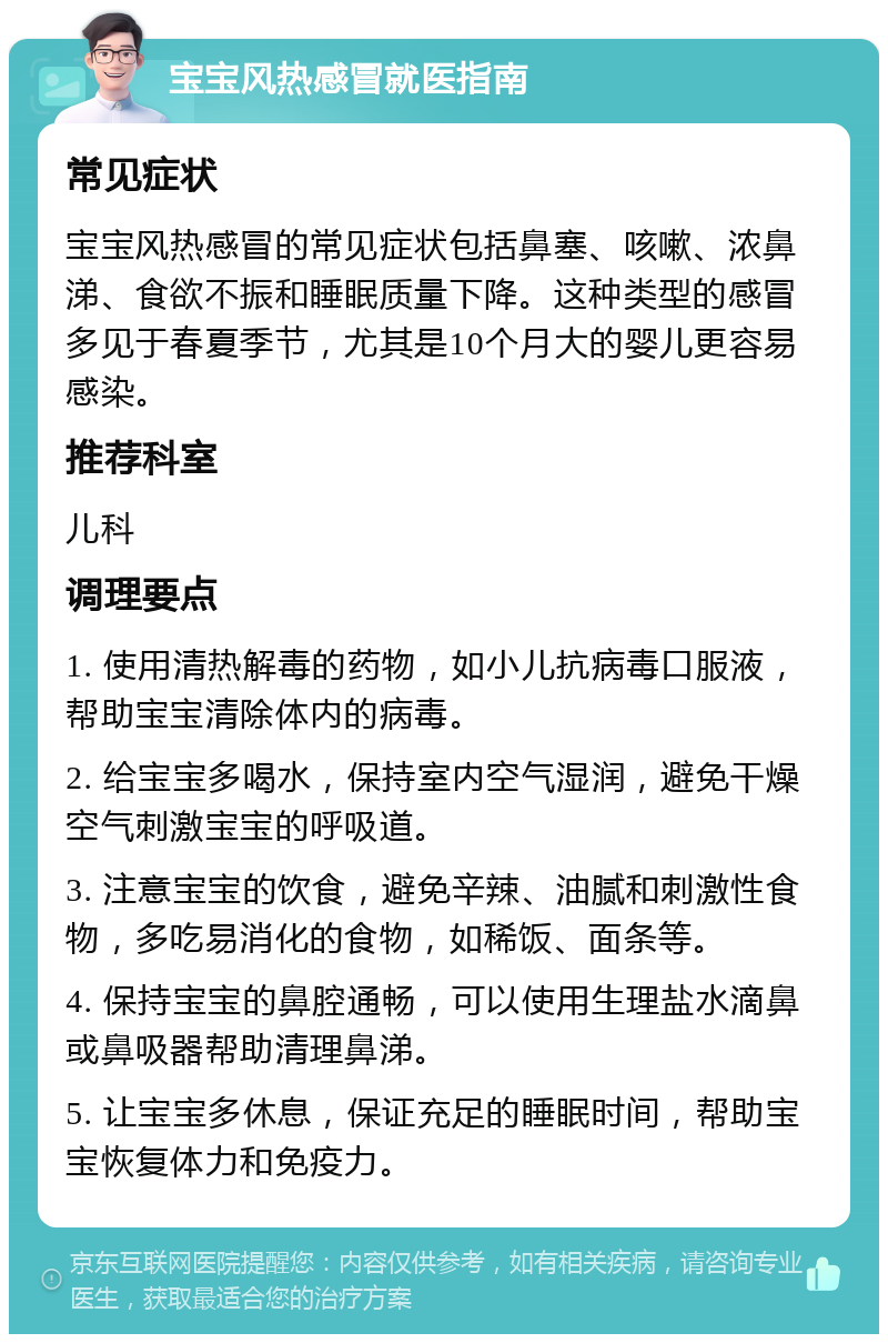 宝宝风热感冒就医指南 常见症状 宝宝风热感冒的常见症状包括鼻塞、咳嗽、浓鼻涕、食欲不振和睡眠质量下降。这种类型的感冒多见于春夏季节，尤其是10个月大的婴儿更容易感染。 推荐科室 儿科 调理要点 1. 使用清热解毒的药物，如小儿抗病毒口服液，帮助宝宝清除体内的病毒。 2. 给宝宝多喝水，保持室内空气湿润，避免干燥空气刺激宝宝的呼吸道。 3. 注意宝宝的饮食，避免辛辣、油腻和刺激性食物，多吃易消化的食物，如稀饭、面条等。 4. 保持宝宝的鼻腔通畅，可以使用生理盐水滴鼻或鼻吸器帮助清理鼻涕。 5. 让宝宝多休息，保证充足的睡眠时间，帮助宝宝恢复体力和免疫力。